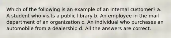 Which of the following is an example of an internal customer? a. A student who visits a public library b. An employee in the mail department of an organization c. An individual who purchases an automobile from a dealership d. All the answers are correct.