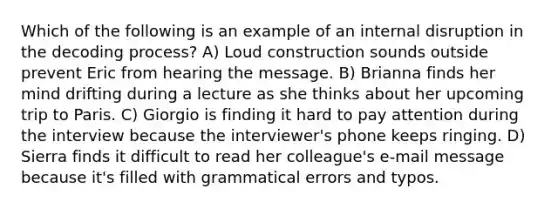 Which of the following is an example of an internal disruption in the decoding process? A) Loud construction sounds outside prevent Eric from hearing the message. B) Brianna finds her mind drifting during a lecture as she thinks about her upcoming trip to Paris. C) Giorgio is finding it hard to pay attention during the interview because the interviewer's phone keeps ringing. D) Sierra finds it difficult to read her colleague's e-mail message because it's filled with grammatical errors and typos.