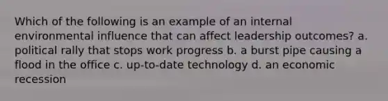 Which of the following is an example of an internal environmental influence that can affect leadership outcomes? a. political rally that stops work progress b. a burst pipe causing a flood in the office c. up-to-date technology d. an economic recession