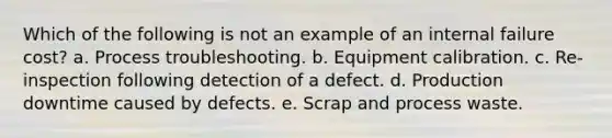 Which of the following is not an example of an internal failure cost? a. ​Process troubleshooting. b. ​Equipment calibration. c. ​Re-inspection following detection of a defect. d. ​Production downtime caused by defects. e. ​Scrap and process waste.