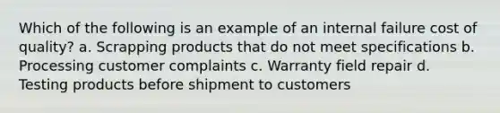 Which of the following is an example of an internal failure cost of quality? a. Scrapping products that do not meet specifications b. Processing customer complaints c. Warranty field repair d. Testing products before shipment to customers