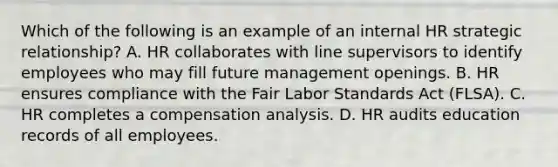 Which of the following is an example of an internal HR strategic relationship? A. HR collaborates with line supervisors to identify employees who may fill future management openings. B. HR ensures compliance with the Fair Labor Standards Act (FLSA). C. HR completes a compensation analysis. D. HR audits education records of all employees.