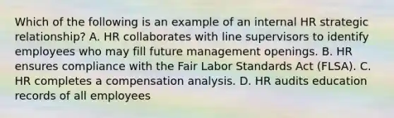 Which of the following is an example of an internal HR strategic relationship? A. HR collaborates with line supervisors to identify employees who may fill future management openings. B. HR ensures compliance with the Fair Labor Standards Act (FLSA). C. HR completes a compensation analysis. D. HR audits education records of all employees