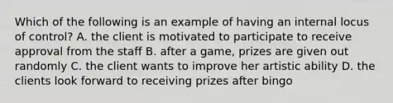 Which of the following is an example of having an internal locus of control? A. the client is motivated to participate to receive approval from the staff B. after a game, prizes are given out randomly C. the client wants to improve her artistic ability D. the clients look forward to receiving prizes after bingo