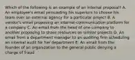 Which of the following is an example of an internal proposal? A. An employee's email persuading his superiors to choose his team over an external agency for a particular project B. A vendor's email proposing an internal-communication platform for a company C. An email from the head of one company to another proposing to share resources on similar projects D. An email from a department manager to an auditing firm scheduling an internal audit for her department E. An email from the founder of an organization to the general public denying a charge of fraud