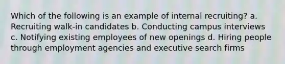 Which of the following is an example of internal recruiting? a. Recruiting walk-in candidates b. Conducting campus interviews c. Notifying existing employees of new openings d. Hiring people through employment agencies and executive search firms