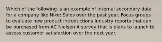 Which of the following is an example of internal secondary data for a company like Nike: Sales over the past year. Focus groups to evaluate new product introductions Industry reports that can be purchased from AC Nielsen A survey that is plans to launch to assess customer satisfaction over the next year.