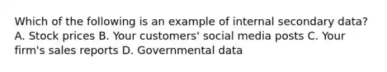 Which of the following is an example of internal secondary data? A. Stock prices B. Your customers' social media posts C. Your firm's sales reports D. Governmental data