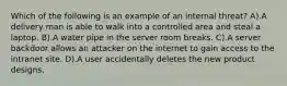 Which of the following is an example of an internal threat? A).A delivery man is able to walk into a controlled area and steal a laptop. B).A water pipe in the server room breaks. C).A server backdoor allows an attacker on the internet to gain access to the intranet site. D).A user accidentally deletes the new product designs.