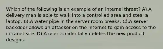 Which of the following is an example of an internal threat? A).A delivery man is able to walk into a controlled area and steal a laptop. B).A water pipe in the server room breaks. C).A server backdoor allows an attacker on the internet to gain access to the intranet site. D).A user accidentally deletes the new product designs.