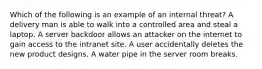 Which of the following is an example of an internal threat? A delivery man is able to walk into a controlled area and steal a laptop. A server backdoor allows an attacker on the internet to gain access to the intranet site. A user accidentally deletes the new product designs. A water pipe in the server room breaks.