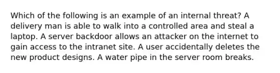 Which of the following is an example of an internal threat? A delivery man is able to walk into a controlled area and steal a laptop. A server backdoor allows an attacker on the internet to gain access to the intranet site. A user accidentally deletes the new product designs. A water pipe in the server room breaks.