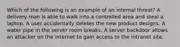 Which of the following is an example of an internal threat? A delivery man is able to walk into a controlled area and steal a laptop. A user accidentally deletes the new product designs. A water pipe in the server room breaks. A server backdoor allows an attacker on the internet to gain access to the intranet site.