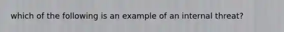 which of the following is an example of an internal threat?