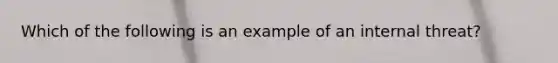 Which of the following is an example of an internal threat?