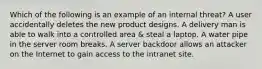 Which of the following is an example of an internal threat? A user accidentally deletes the new product designs. A delivery man is able to walk into a controlled area & steal a laptop. A water pipe in the server room breaks. A server backdoor allows an attacker on the Internet to gain access to the intranet site.