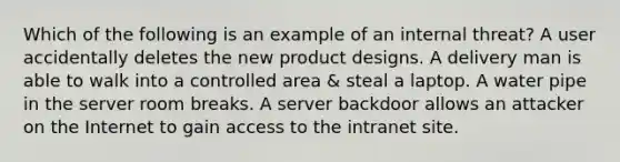 Which of the following is an example of an internal threat? A user accidentally deletes the new product designs. A delivery man is able to walk into a controlled area & steal a laptop. A water pipe in the server room breaks. A server backdoor allows an attacker on the Internet to gain access to the intranet site.