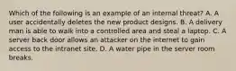 Which of the following is an example of an internal threat? A. A user accidentally deletes the new product designs. B. A delivery man is able to walk into a controlled area and steal a laptop. C. A server back door allows an attacker on the internet to gain access to the intranet site. D. A water pipe in the server room breaks.