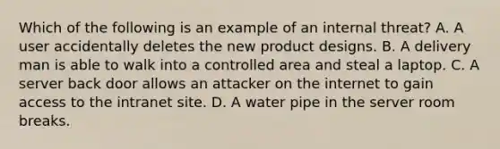 Which of the following is an example of an internal threat? A. A user accidentally deletes the new product designs. B. A delivery man is able to walk into a controlled area and steal a laptop. C. A server back door allows an attacker on the internet to gain access to the intranet site. D. A water pipe in the server room breaks.