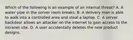 Which of the following is an example of an internal threat? A. A water pipe in the server room breaks. B. A delivery man is able to walk into a controlled area and steal a laptop. C. A server backdoor allows an attacker on the internet to gain access to the intranet site. D. A user accidentally deletes the new product designs.