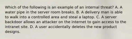 Which of the following is an example of an internal threat? A. A water pipe in the server room breaks. B. A delivery man is able to walk into a controlled area and steal a laptop. C. A server backdoor allows an attacker on the internet to gain access to the intranet site. D. A user accidentally deletes the new product designs.