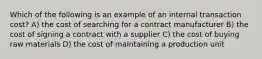 Which of the following is an example of an internal transaction cost? A) the cost of searching for a contract manufacturer B) the cost of signing a contract with a supplier C) the cost of buying raw materials D) the cost of maintaining a production unit