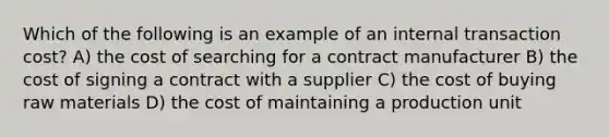 Which of the following is an example of an internal transaction cost? A) the cost of searching for a contract manufacturer B) the cost of signing a contract with a supplier C) the cost of buying raw materials D) the cost of maintaining a production unit