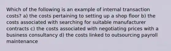 Which of the following is an example of internal transaction costs? a) the costs pertaining to setting up a shop ﬂoor b) the costs associated with searching for suitable manufacturer contracts c) the costs associated with negotiating prices with a business consultancy d) the costs linked to outsourcing payroll maintenance