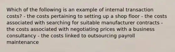 Which of the following is an example of internal transaction costs? - the costs pertaining to setting up a shop floor - the costs associated with searching for suitable manufacturer contracts - the costs associated with negotiating prices with a business consultancy - the costs linked to outsourcing payroll maintenance