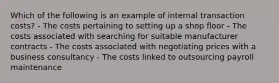 Which of the following is an example of internal transaction costs? - The costs pertaining to setting up a shop floor - The costs associated with searching for suitable manufacturer contracts - The costs associated with negotiating prices with a business consultancy - The costs linked to outsourcing payroll maintenance