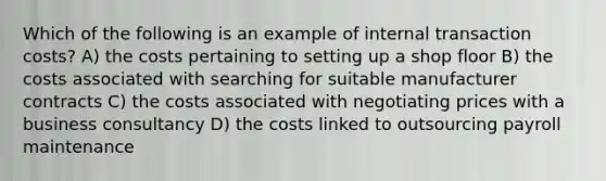 Which of the following is an example of internal transaction costs? A) the costs pertaining to setting up a shop floor B) the costs associated with searching for suitable manufacturer contracts C) the costs associated with negotiating prices with a business consultancy D) the costs linked to outsourcing payroll maintenance