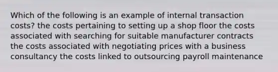 Which of the following is an example of internal transaction costs? the costs pertaining to setting up a shop floor the costs associated with searching for suitable manufacturer contracts the costs associated with negotiating prices with a business consultancy the costs linked to outsourcing payroll maintenance