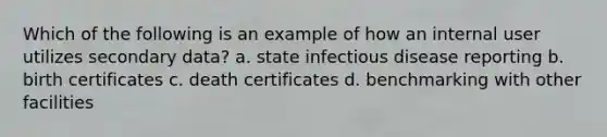 Which of the following is an example of how an internal user utilizes secondary data? a. state infectious disease reporting b. birth certificates c. death certificates d. benchmarking with other facilities