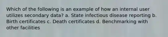 Which of the following is an example of how an internal user utilizes secondary data? a. State infectious disease reporting b. Birth certificates c. Death certificates d. Benchmarking with other facilities