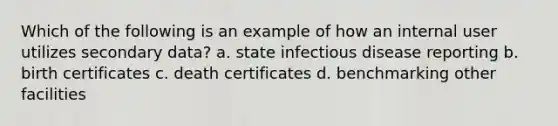 Which of the following is an example of how an internal user utilizes secondary data? a. state infectious disease reporting b. birth certificates c. death certificates d. benchmarking other facilities