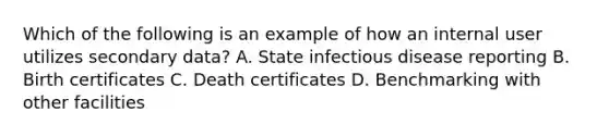 Which of the following is an example of how an internal user utilizes secondary data? A. State infectious disease reporting B. Birth certificates C. Death certificates D. Benchmarking with other facilities