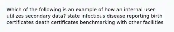 Which of the following is an example of how an internal user utilizes secondary data? state infectious disease reporting birth certificates death certificates benchmarking with other facilities