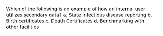 Which of the following is an example of how an internal user utilizes secondary data? a. State infectious disease reporting b. Birth certificates c. Death Certificates d. Benchmarking with other facilities