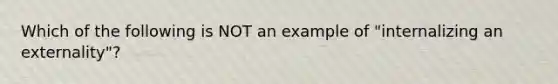 Which of the following is NOT an example of "internalizing an externality"?