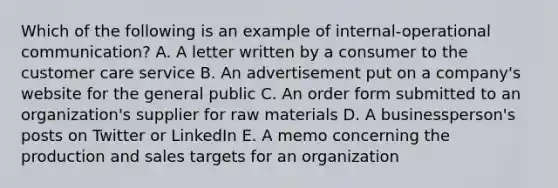 Which of the following is an example of internal-operational communication? A. A letter written by a consumer to the customer care service B. An advertisement put on a company's website for the general public C. An order form submitted to an organization's supplier for raw materials D. A businessperson's posts on Twitter or LinkedIn E. A memo concerning the production and sales targets for an organization