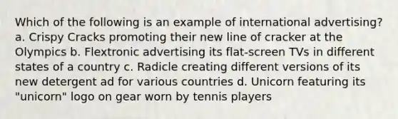 Which of the following is an example of international advertising? a. Crispy Cracks promoting their new line of cracker at the Olympics b. Flextronic advertising its flat-screen TVs in different states of a country c. Radicle creating different versions of its new detergent ad for various countries d. Unicorn featuring its "unicorn" logo on gear worn by tennis players