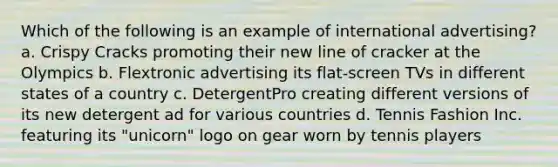 Which of the following is an example of international advertising? a. Crispy Cracks promoting their new line of cracker at the Olympics b. Flextronic advertising its flat-screen TVs in different states of a country c. DetergentPro creating different versions of its new detergent ad for various countries d. Tennis Fashion Inc. featuring its "unicorn" logo on gear worn by tennis players