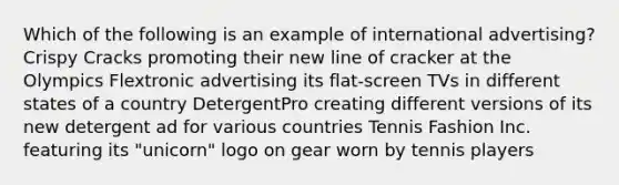 Which of the following is an example of international advertising? Crispy Cracks promoting their new line of cracker at the Olympics Flextronic advertising its flat-screen TVs in different states of a country DetergentPro creating different versions of its new detergent ad for various countries Tennis Fashion Inc. featuring its "unicorn" logo on gear worn by tennis players