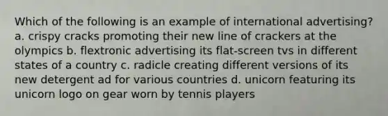 Which of the following is an example of international advertising? a. crispy cracks promoting their new line of crackers at the olympics b. flextronic advertising its flat-screen tvs in different states of a country c. radicle creating different versions of its new detergent ad for various countries d. unicorn featuring its unicorn logo on gear worn by tennis players