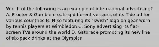 Which of the following is an example of international advertising? A. Procter & Gamble creating different versions of its Tide ad for various countries B. Nike featuring its "swish" logo on gear worn by tennis players at Wimbledon C. Sony advertising its flat-screen TVs around the world D. Gatorade promoting its new line of six-pack drinks at the Olympics