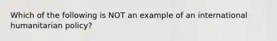 Which of the following is NOT an example of an international humanitarian policy?