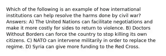 Which of the following is an example of how international institutions can help resolve the harms done by civil war? Answers: A) The United Nations can facilitate negotiations and make it more costly for sides to return to violence. B) Doctors Without Borders can force the country to stop killing its own citizens. C) NATO can intervene militarily in order to replace the regime. D) Syria can give more funding to the Red Cross.