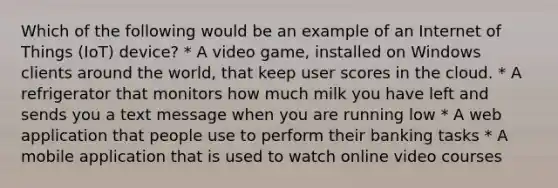 Which of the following would be an example of an Internet of Things (IoT) device? * A video game, installed on Windows clients around the world, that keep user scores in the cloud. * A refrigerator that monitors how much milk you have left and sends you a text message when you are running low * A web application that people use to perform their banking tasks * A mobile application that is used to watch online video courses