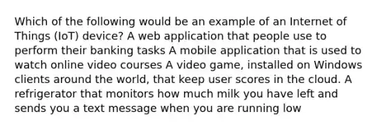 Which of the following would be an example of an Internet of Things (IoT) device? A web application that people use to perform their banking tasks A mobile application that is used to watch online video courses A video game, installed on Windows clients around the world, that keep user scores in the cloud. A refrigerator that monitors how much milk you have left and sends you a text message when you are running low