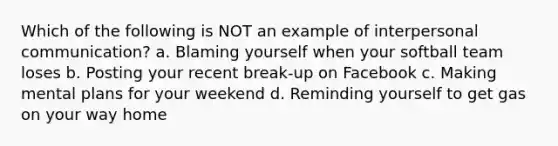 Which of the following is NOT an example of interpersonal communication? a. Blaming yourself when your softball team loses b. Posting your recent break-up on Facebook c. Making mental plans for your weekend d. Reminding yourself to get gas on your way home